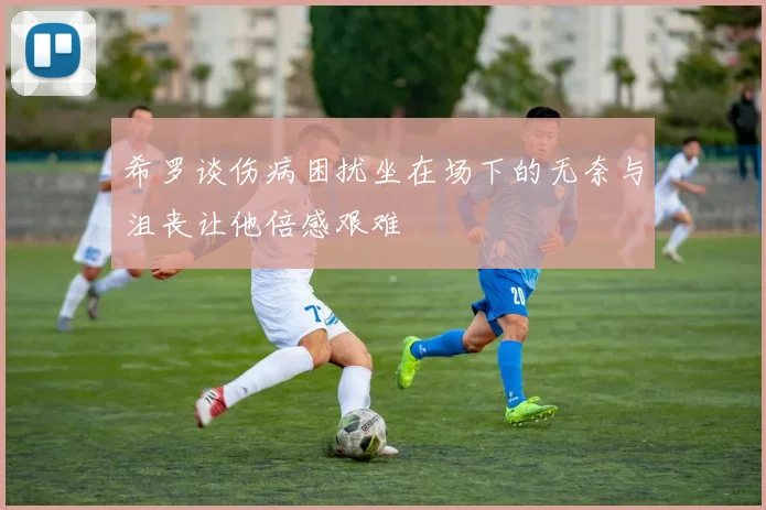 希罗谈伤病困扰坐在场下的无奈与沮丧让他倍感艰难