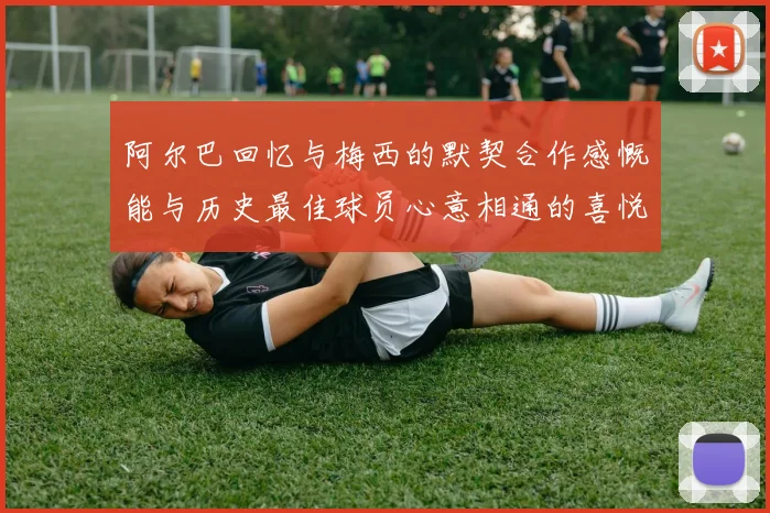 阿尔巴回忆与梅西的默契合作感慨能与历史最佳球员心意相通的喜悦