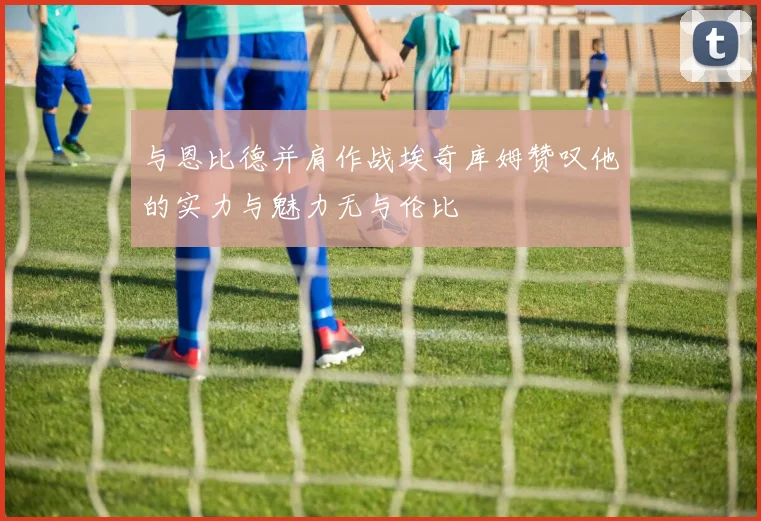 与恩比德并肩作战埃奇库姆赞叹他的实力与魅力无与伦比