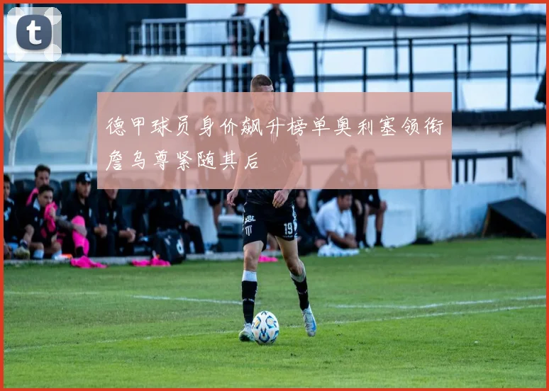 德甲球员身价飙升榜单奥利塞领衔詹乌尊紧随其后