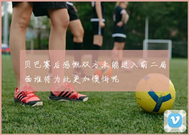 贝巴赛后感慨双方未能进入前二局面谁将为此更加懊悔呢