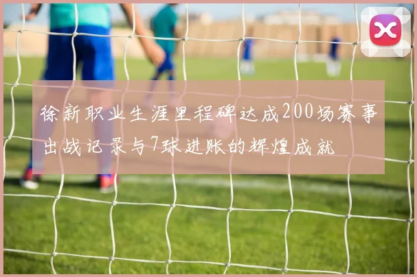 徐新职业生涯里程碑达成200场赛事出战记录与7球进账的辉煌成就