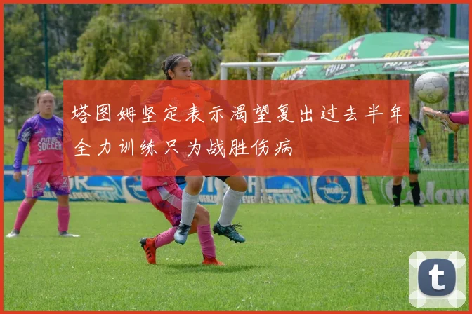 塔图姆坚定表示渴望复出过去半年全力训练只为战胜伤病