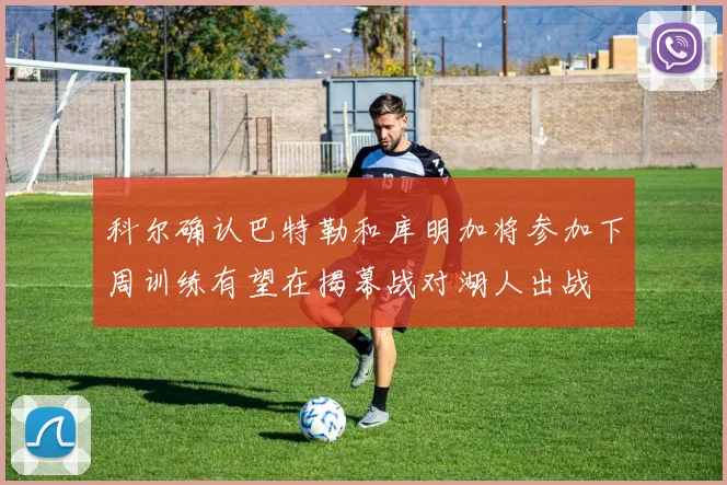 科尔确认巴特勒和库明加将参加下周训练有望在揭幕战对湖人出战