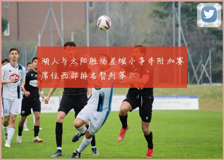 湖人与太阳胜场差缩小争夺附加赛席位西部排名暂列第六