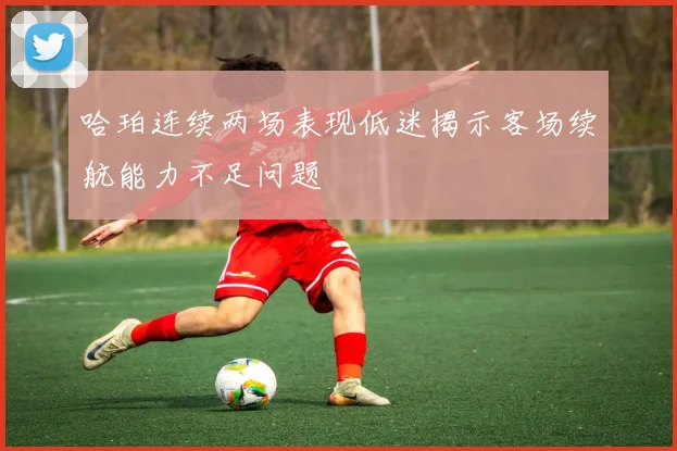 哈珀连续两场表现低迷揭示客场续航能力不足问题