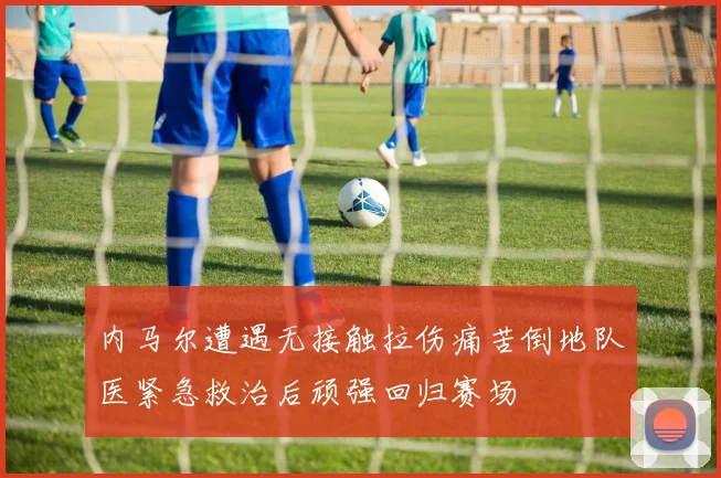 内马尔遭遇无接触拉伤痛苦倒地队医紧急救治后顽强回归赛场