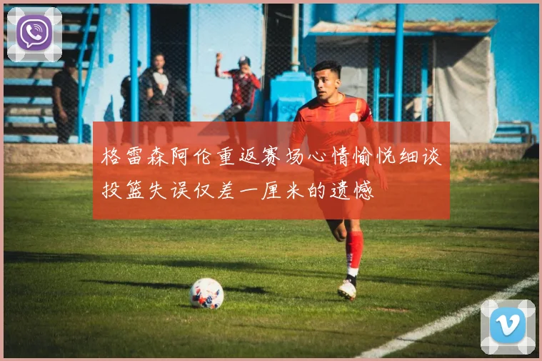 格雷森阿伦重返赛场心情愉悦细谈投篮失误仅差一厘米的遗憾