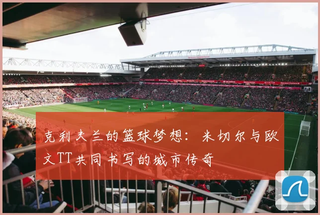 克利夫兰的篮球梦想：米切尔与欧文TT共同书写的城市传奇