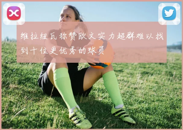 维拉纽瓦称赞欧文实力超群难以找到十位更优秀的球员