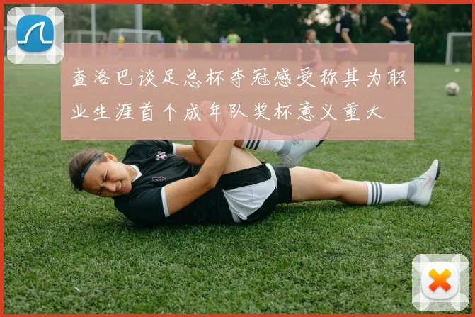 查洛巴谈足总杯夺冠感受称其为职业生涯首个成年队奖杯意义重大