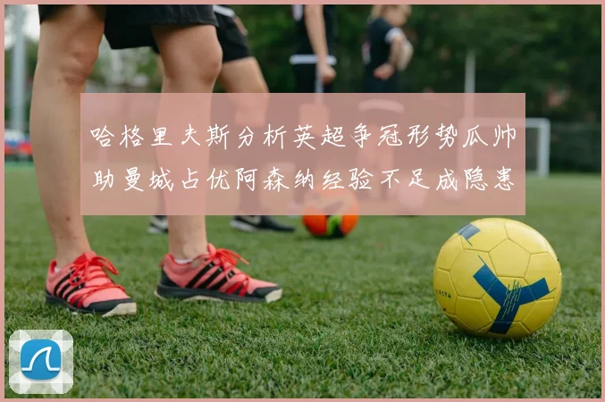 哈格里夫斯分析英超争冠形势瓜帅助曼城占优阿森纳经验不足成隐患
