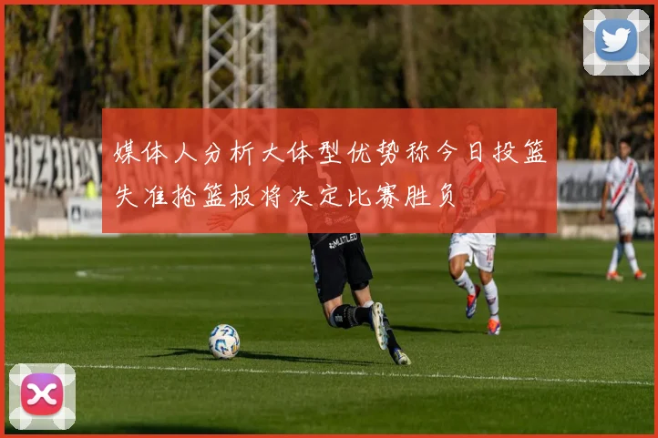 媒体人分析大体型优势称今日投篮失准抢篮板将决定比赛胜负