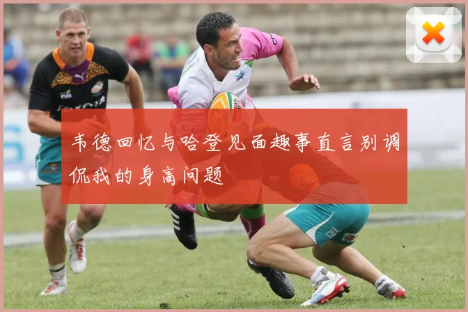 韦德回忆与哈登见面趣事直言别调侃我的身高问题