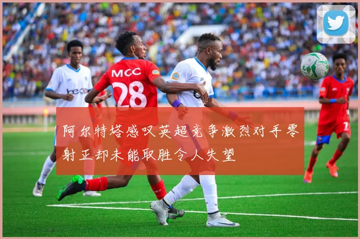 阿尔特塔感叹英超竞争激烈对手零射正却未能取胜令人失望