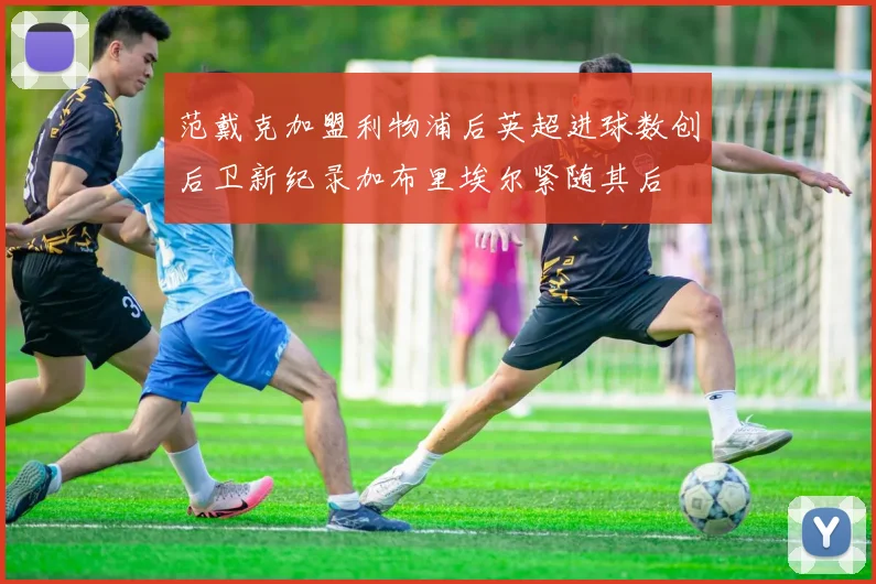 范戴克加盟利物浦后英超进球数创后卫新纪录加布里埃尔紧随其后