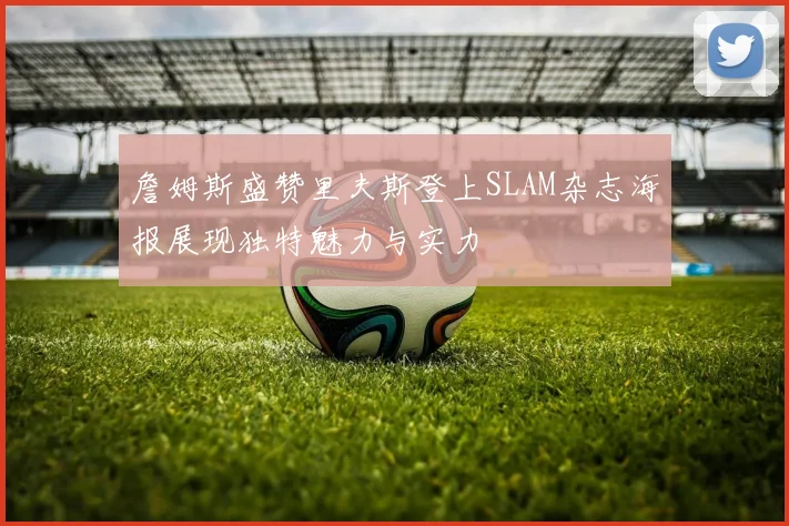 詹姆斯盛赞里夫斯登上SLAM杂志海报展现独特魅力与实力