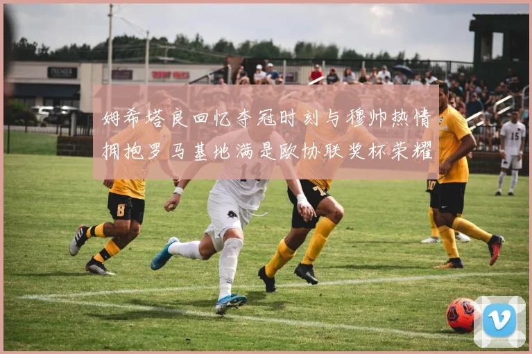 姆希塔良回忆夺冠时刻与穆帅热情拥抱罗马基地满是欧协联奖杯荣耀