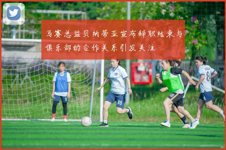 马赛总监贝纳蒂亚宣布辞职结束与俱乐部的合作关系引发关注