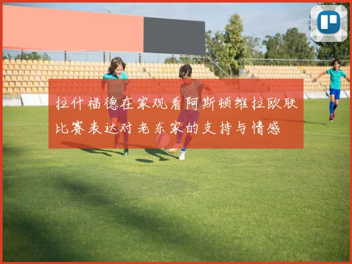 拉什福德在家观看阿斯顿维拉欧联比赛表达对老东家的支持与情感