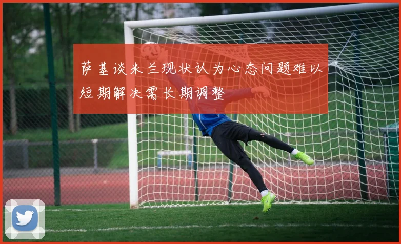 萨基谈米兰现状认为心态问题难以短期解决需长期调整