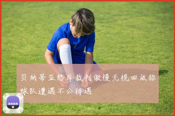 贝纳蒂亚怒斥裁判傲慢无视回放称球队遭遇不公待遇