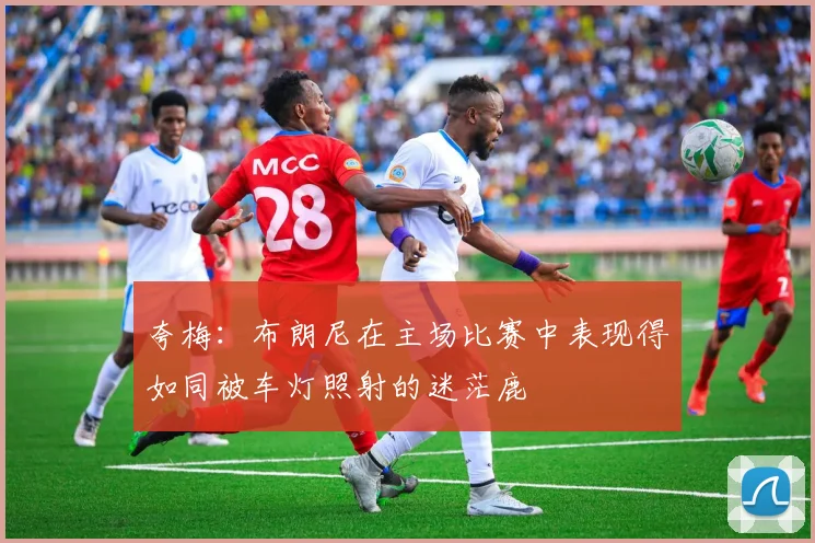 夸梅：布朗尼在主场比赛中表现得如同被车灯照射的迷茫鹿
