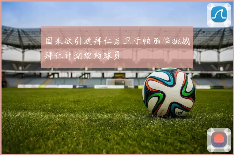 国米欲引进拜仁后卫于帕面临挑战拜仁计划续约球员