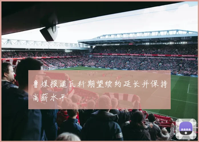 鲁媒报道瓦科期望续约延长并保持高薪水平