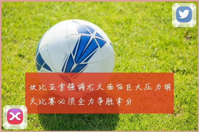 坎比亚索强调尤文面临巨大压力明天比赛必须全力争胜拿分
