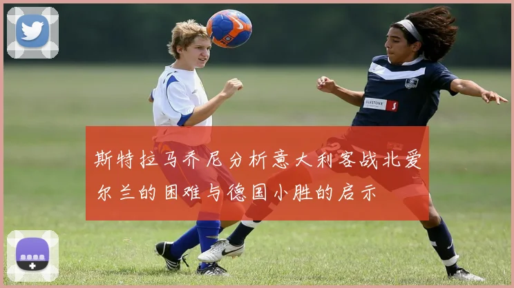 斯特拉马乔尼分析意大利客战北爱尔兰的困难与德国小胜的启示