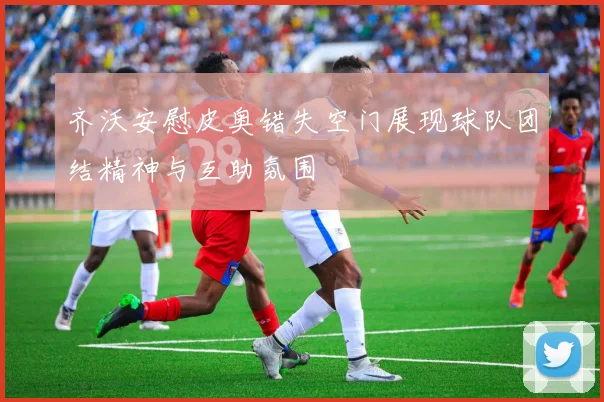 齐沃安慰皮奥错失空门展现球队团结精神与互助氛围