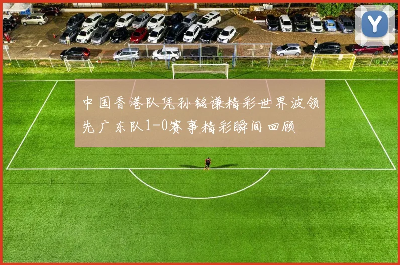 中国香港队凭孙铭谦精彩世界波领先广东队1-0赛事精彩瞬间回顾